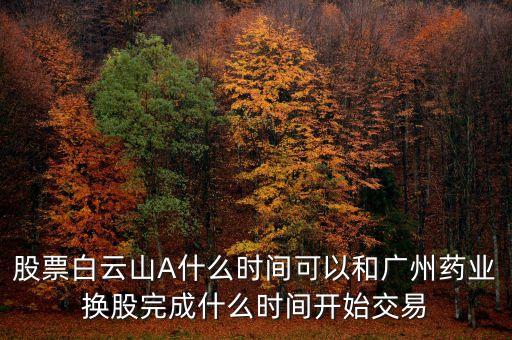 股票白云山A什么時(shí)間可以和廣州藥業(yè)換股完成什么時(shí)間開始交易