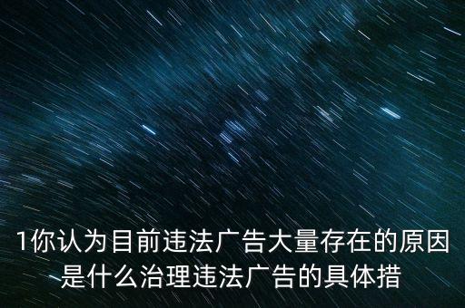 1你認為目前違法廣告大量存在的原因是什么治理違法廣告的具體措