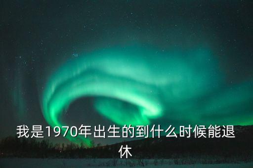 1970年什么時(shí)候退休，我是1970年出生的到什么時(shí)候能退休