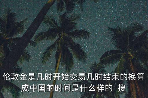 倫敦金是幾時(shí)開始交易幾時(shí)結(jié)束的換算成中國的時(shí)間是什么樣的  搜