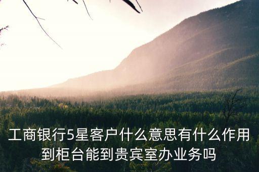 工商銀行5星客戶什么意思有什么作用到柜臺能到貴賓室辦業(yè)務(wù)嗎