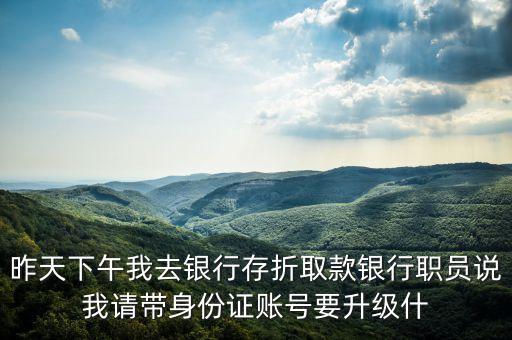 昨天下午我去銀行存折取款銀行職員說我請(qǐng)帶身份證賬號(hào)要升級(jí)什