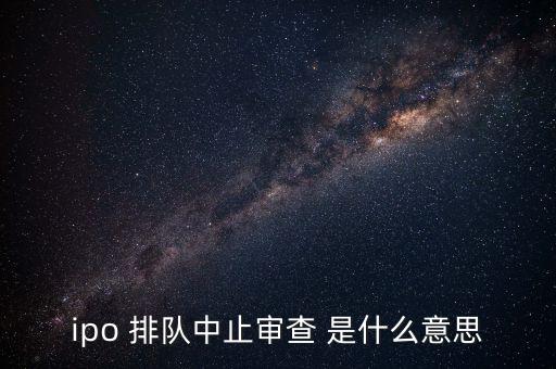 ipo 排隊中止審查 是什么意思