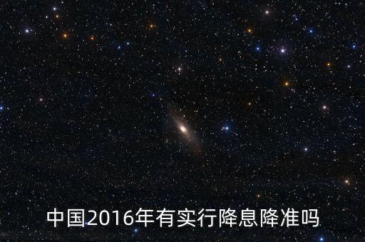 中國2016什么時候降息，中國2016年有實行降息降準嗎