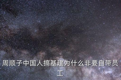 中國為什么搞基建，周順子中國人搞基建為什么非要自帶員工