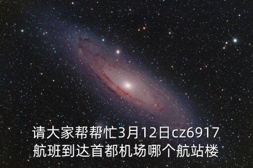 請大家?guī)蛶兔?月12日cz6917航班到達首都機場哪個航站樓