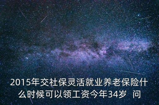 2015年交社保靈活就業(yè)養(yǎng)老保險(xiǎn)什么時候可以領(lǐng)工資今年34歲  問