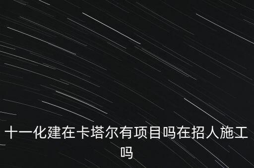 十一化建在卡塔爾有項目嗎在招人施工嗎