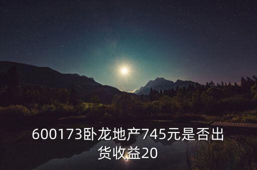 600173臥龍地產745元是否出貨收益20