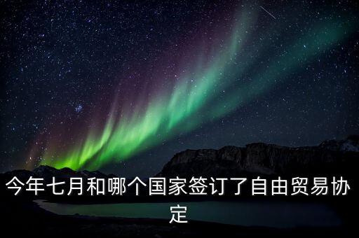 國(guó)際自由貿(mào)易什么時(shí)候簽的，今年七月和哪個(gè)國(guó)家簽訂了自由貿(mào)易協(xié)定