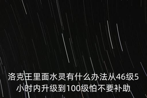 洛克王里面水靈有什么辦法從46級(jí)5小時(shí)內(nèi)升級(jí)到100級(jí)怕不要補(bǔ)助