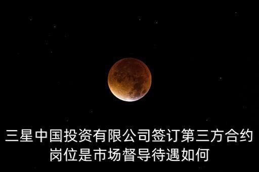 三星中國投資有限公司簽訂第三方合約崗位是市場督導待遇如何