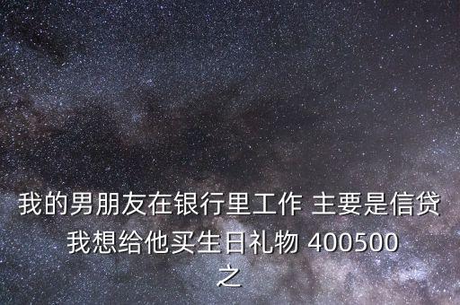 我的男朋友在銀行里工作 主要是信貸 我想給他買生日禮物 400500之