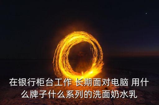 在銀行柜臺(tái)工作 長(zhǎng)期面對(duì)電腦 用什么牌子什么系列的洗面奶水乳