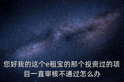 您好我的這個e租寶的那個投資過的項目一直審核不通過怎么辦