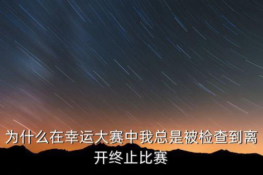 gqy視訊為什么終止，為什么在幸運(yùn)大賽中我總是被檢查到離開終止比賽