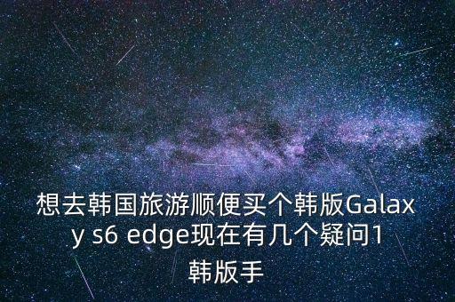 想去韓國(guó)旅游順便買個(gè)韓版Galaxy s6 edge現(xiàn)在有幾個(gè)疑問(wèn)1韓版手