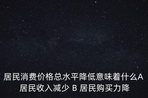 居民消費(fèi)價(jià)格總水平降低意味著什么A 居民收入減少 B 居民購買力降