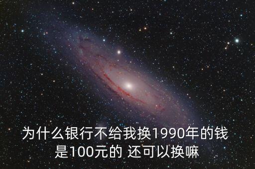 為什么銀行不給我換1990年的錢 是100元的 還可以換嘛