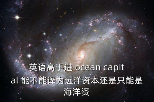 英語(yǔ)高手進(jìn) ocean capital 能不能譯為遠(yuǎn)洋資本還是只能是海洋資