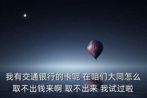 我有交通銀行的卡呢 在咱們大同怎么取不出錢來(lái)啊 取不出來(lái) 我試過(guò)啦