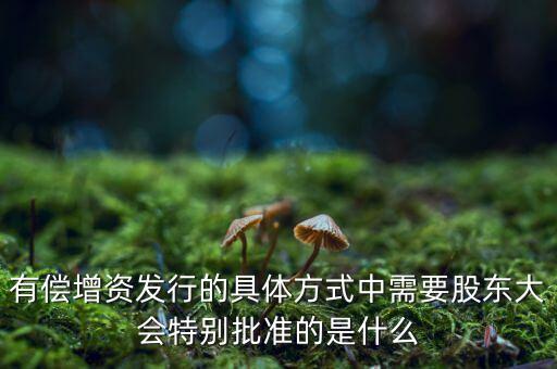 有償增資發(fā)行的具體方式中需要股東大會特別批準的是什么