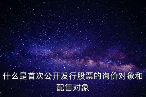 什么是首次公開發(fā)行股票的詢價對象和配售對象