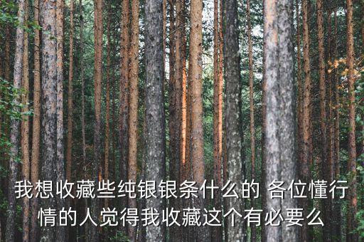 我想收藏些純銀銀條什么的 各位懂行情的人覺得我收藏這個有必要么