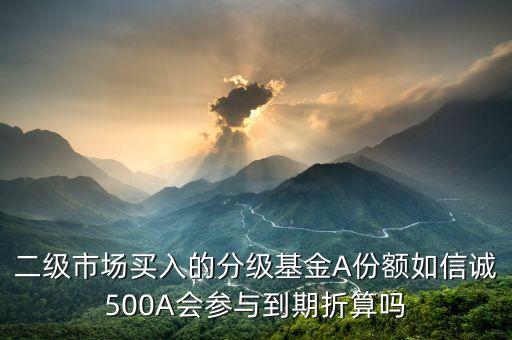 買了信誠500a后送的信誠500是什么，二級市場買入的分級基金A份額如信誠500A會參與到期折算嗎