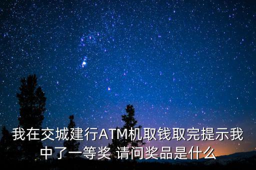 我在交城建行ATM機取錢取完提示我中了一等獎 請問獎品是什么