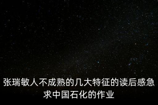 憑什么要學張瑞敏讀后感，張瑞敏人不成熟的幾大特征的讀后感急求中國石化的作業(yè)