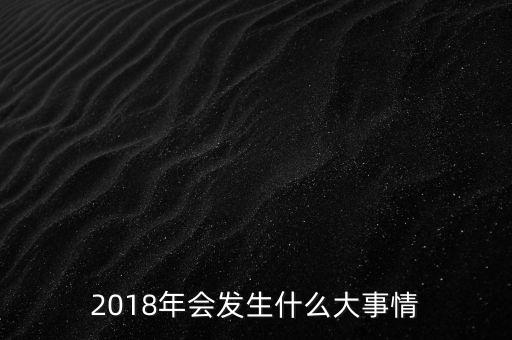 2018年會(huì)發(fā)生什么事，2018年會(huì)發(fā)升什么大事