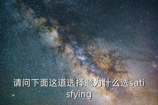 請(qǐng)問(wèn)下面這道選擇題為什么選satisfying