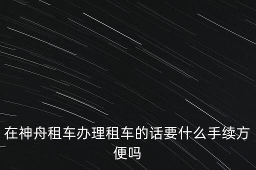 神州租車需要什么手續(xù)，在神舟租車辦理租車的話要什么手續(xù)方便嗎