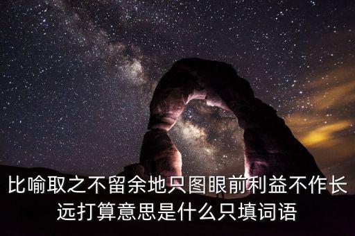 比喻取之不留余地只圖眼前利益不作長遠(yuǎn)打算意思是什么只填詞語