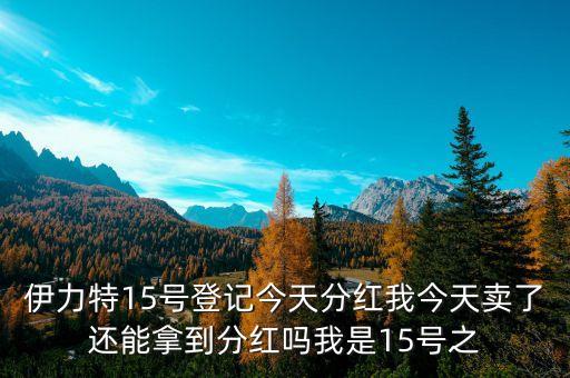 伊力特15號登記今天分紅我今天賣了還能拿到分紅嗎我是15號之