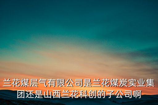 蘭花科創(chuàng)經(jīng)營(yíng)什么，蘭花煤層氣有限公司是蘭花煤炭實(shí)業(yè)集團(tuán)還是山西蘭花科創(chuàng)的子公司啊