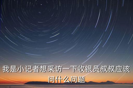 銀行暗訪人員一般提問什么，我是小記者想采訪一下收銀員叔叔應(yīng)該問什么問題