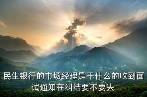 銀行市場經理是什么，民生銀行的市場經理是干什么的收到面試通知在糾結要不要去