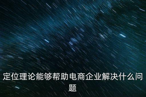 定位理論能夠幫助電商企業(yè)解決什么問題，定位理論能夠幫助電商企業(yè)解決什么問題