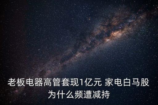 老板電器高管套現(xiàn)1億元 家電白馬股為什么頻遭減持