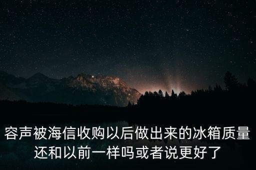 容聲被海信收購了為什么冰箱還比他貴，容聲被海信收購以后做出來的冰箱質(zhì)量還和以前一樣嗎或者說更好了