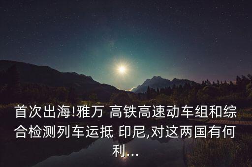 首次出海!雅萬 高鐵高速動車組和綜合檢測列車運抵 印尼,對這兩國有何利...