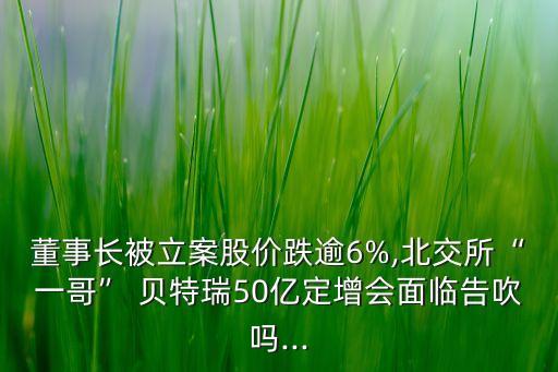 董事長被立案股價跌逾6%,北交所“一哥” 貝特瑞50億定增會面臨告吹嗎...