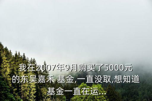 我在2007年9月購(gòu)買了5000元的東吳嘉禾 基金,一直沒取,想知道 基金一直在運(yùn)...