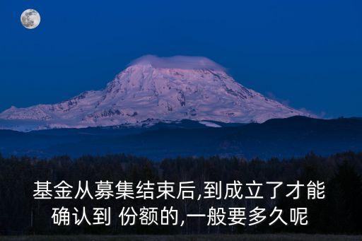  基金從募集結(jié)束后,到成立了才能 確認(rèn)到 份額的,一般要多久呢