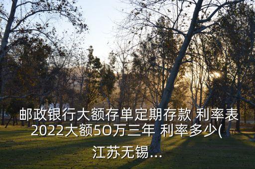  郵政銀行大額存單定期存款 利率表2022大額5O萬三年 利率多少(江蘇無錫...