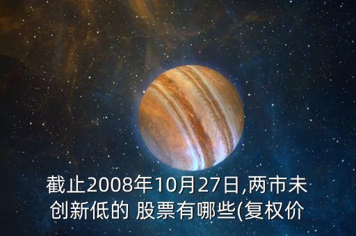 截止2008年10月27日,兩市未創(chuàng)新低的 股票有哪些(復(fù)權(quán)價