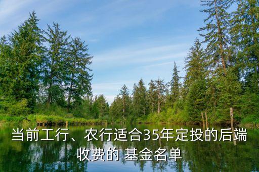 當(dāng)前工行、農(nóng)行適合35年定投的后端收費(fèi)的 基金名單