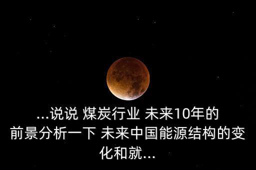 ...說說 煤炭行業(yè) 未來(lái)10年的前景分析一下 未來(lái)中國(guó)能源結(jié)構(gòu)的變化和就...